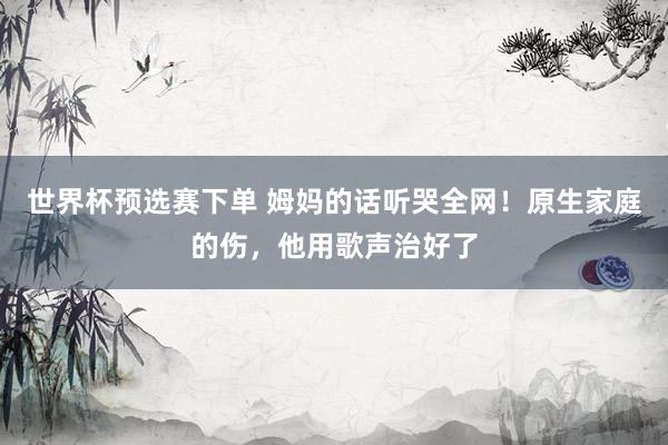 世界杯预选赛下单 姆妈的话听哭全网！原生家庭的伤，他用歌声治好了