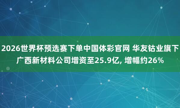 2026世界杯预选赛下单中国体彩官网 华友钴业旗下广西新材料公司增资至25.9亿， 增幅约26%