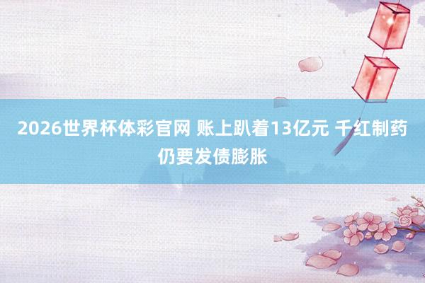 2026世界杯体彩官网 账上趴着13亿元 千红制药仍要发债膨胀