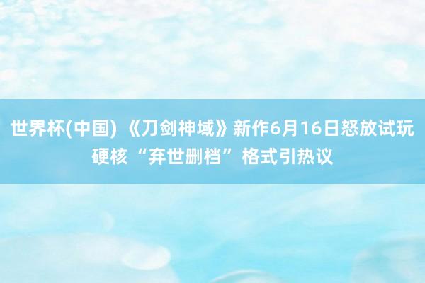世界杯(中国) 《刀剑神域》新作6月16日怒放试玩硬核 “弃世删档” 格式引热议