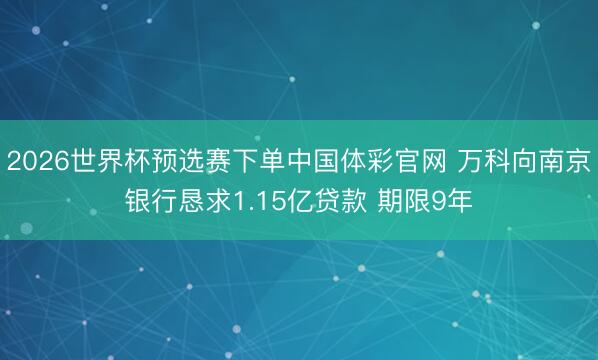 2026世界杯预选赛下单中国体彩官网 万科向南京银行恳求1.15亿贷款 期限9年