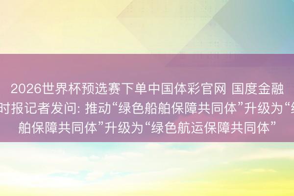 2026世界杯预选赛下单中国体彩官网 国度金融监督处置总局答证券时报记者发问: 推动“绿色船舶保障共同体”升级为“绿色航运保障共同体”