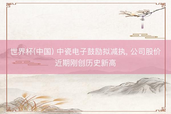 世界杯(中国) 中瓷电子鼓励拟减执, 公司股价近期刚创历史新高