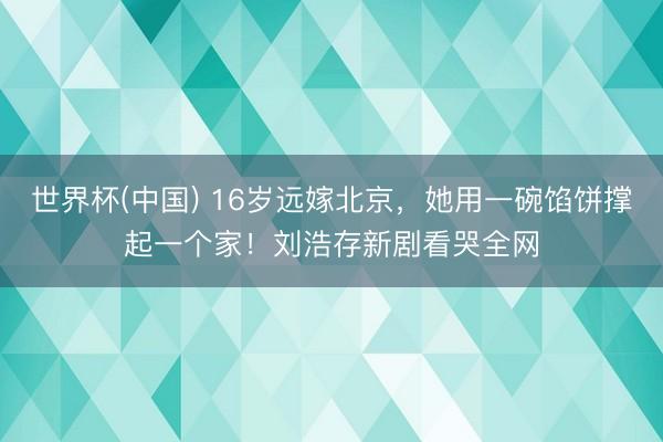 世界杯(中国) 16岁远嫁北京,她用一碗馅饼撑起一个家!刘浩存新剧看哭全网