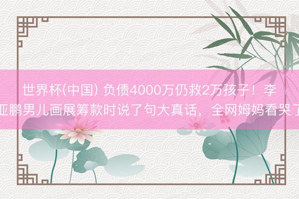 世界杯(中国) 负债4000万仍救2万孩子!李亚鹏男儿画展筹款时说了句大真话,全网姆妈看哭了