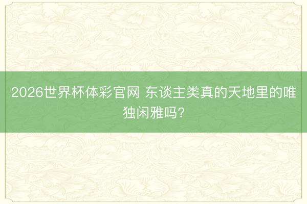 2026世界杯体彩官网 东谈主类真的天地里的唯独闲雅吗?