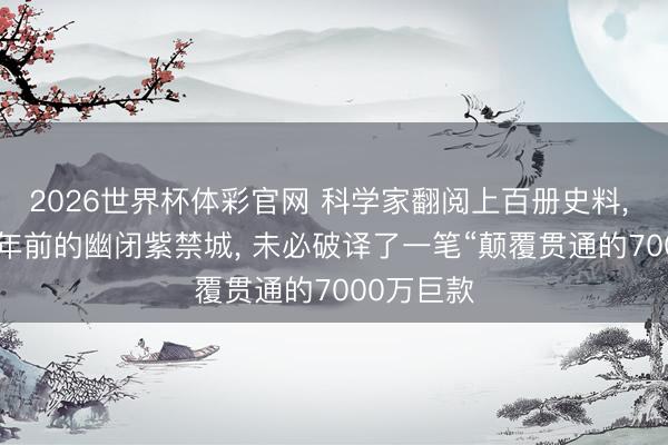 2026世界杯体彩官网 科学家翻阅上百册史料, 在380多年前的幽闭紫禁城, 未必破译了一笔“颠覆贯通的7000万巨款