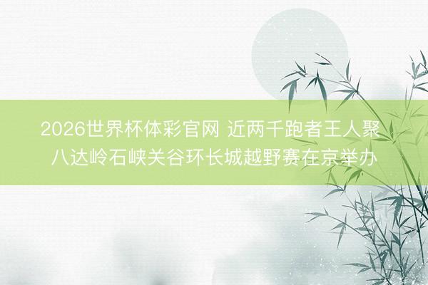 2026世界杯体彩官网 近两千跑者王人聚 八达岭石峡关谷环长城越野赛在京举办