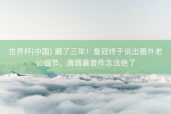 世界杯(中国) 藏了三年!皇冠终于说出圈外老公细节,唐嫣曩昔作念法绝了
