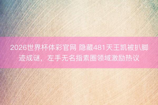 2026世界杯体彩官网 隐藏481天王凯被扒脚迹成谜,左手无名指素圈领域激励热议