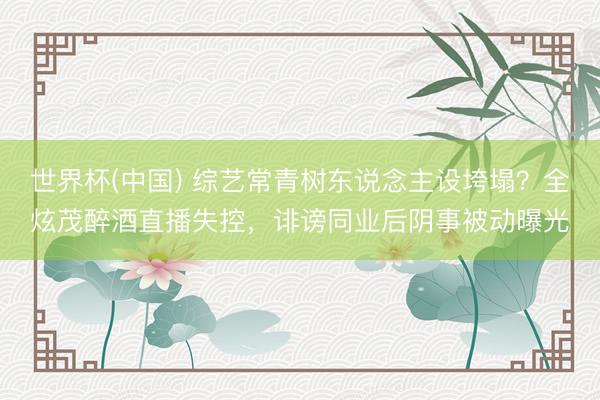 世界杯(中国) 综艺常青树东说念主设垮塌？全炫茂醉酒直播失控，诽谤同业后阴事被动曝光