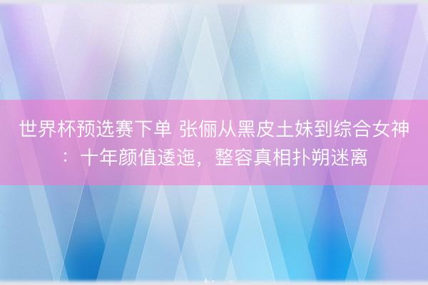 世界杯预选赛下单 张俪从黑皮土妹到综合女神：十年颜值逶迤，整容真相扑朔迷离