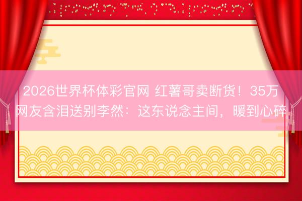 2026世界杯体彩官网 红薯哥卖断货!35万网友含泪送别李然:这东说念主间,暖到心碎