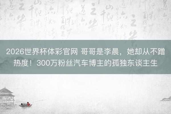 2026世界杯体彩官网 哥哥是李晨,她却从不蹭热度!300万粉丝汽车博主的孤独东谈主生