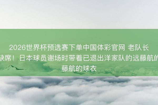 2026世界杯预选赛下单中国体彩官网 老队长从未缺席！日本球员谢场时带着已退出洋家队的远藤航的球衣