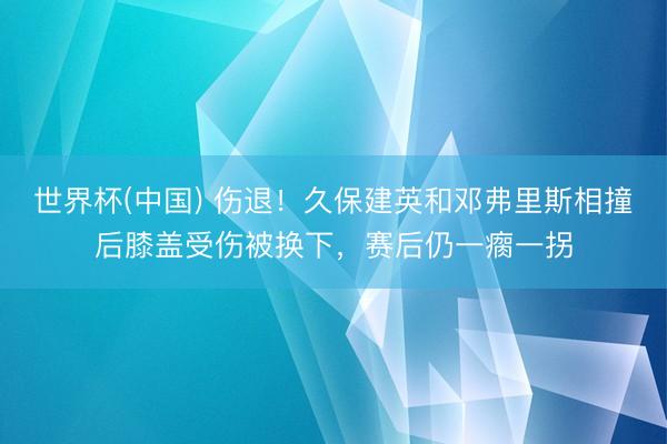世界杯(中国) 伤退！久保建英和邓弗里斯相撞后膝盖受伤被换下，赛后仍一瘸一拐