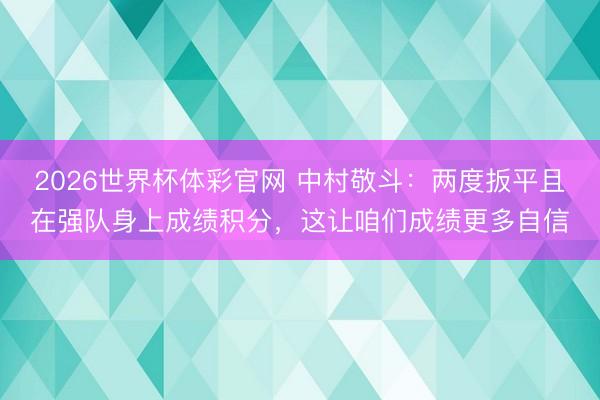 2026世界杯体彩官网 中村敬斗：两度扳平且在强队身上成绩积分，这让咱们成绩更多自信