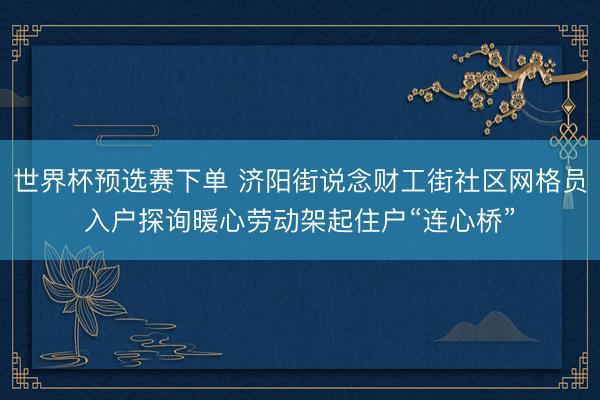 世界杯预选赛下单 济阳街说念财工街社区网格员入户探询暖心劳动架起住户“连心桥”