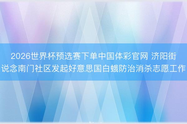 2026世界杯预选赛下单中国体彩官网 济阳街说念南门社区发起好意思国白蛾防治消杀志愿工作