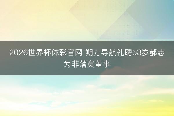 2026世界杯体彩官网 朔方导航礼聘53岁郝志为非落寞董事