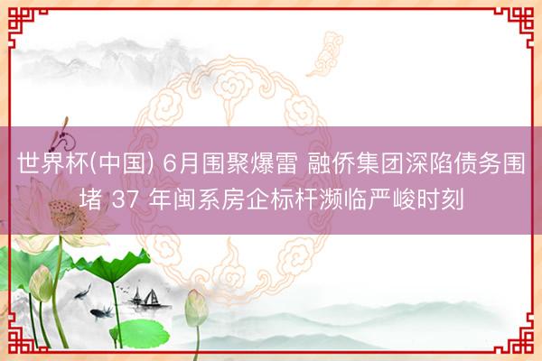 世界杯(中国) 6月围聚爆雷 融侨集团深陷债务围堵 37 年闽系房企标杆濒临严峻时刻
