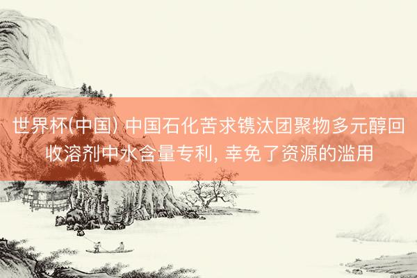 世界杯(中国) 中国石化苦求镌汰团聚物多元醇回收溶剂中水含量专利, 幸免了资源的滥用