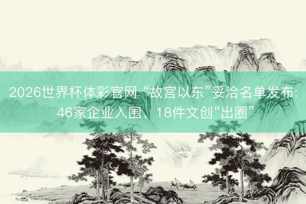 2026世界杯体彩官网 “故宫以东”妥洽名单发布: 46家企业入围、18件文创“出圈”