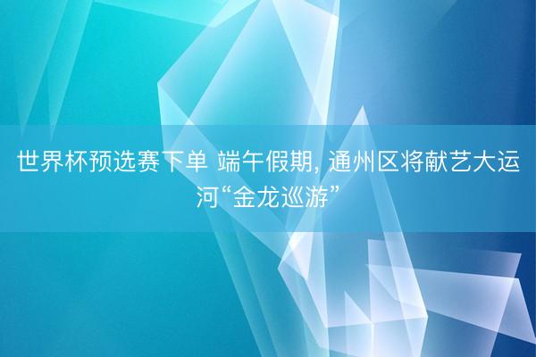 世界杯预选赛下单 端午假期, 通州区将献艺大运河“金龙巡游”