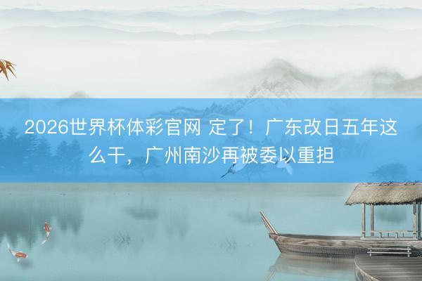2026世界杯体彩官网 定了!广东改日五年这么干,广州南沙再被委以重担