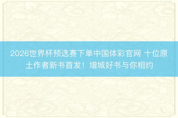 2026世界杯预选赛下单中国体彩官网 十位原土作者新书首发！增城好书与你相约