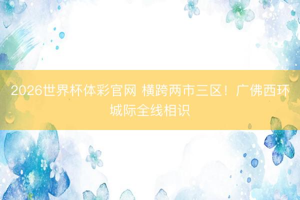 2026世界杯体彩官网 横跨两市三区!广佛西环城际全线相识