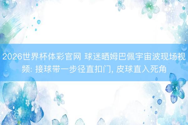 2026世界杯体彩官网 球迷晒姆巴佩宇宙波现场视频: 接球带一步径直扣门, 皮球直入死角