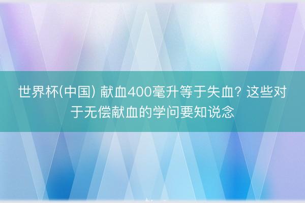 世界杯(中国) 献血400毫升等于失血? 这些对于无偿献血的学问要知说念