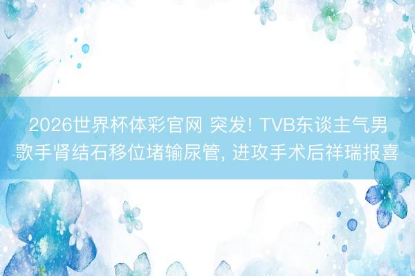 2026世界杯体彩官网 突发! TVB东谈主气男歌手肾结石移位堵输尿管， 进攻手术后祥瑞报喜