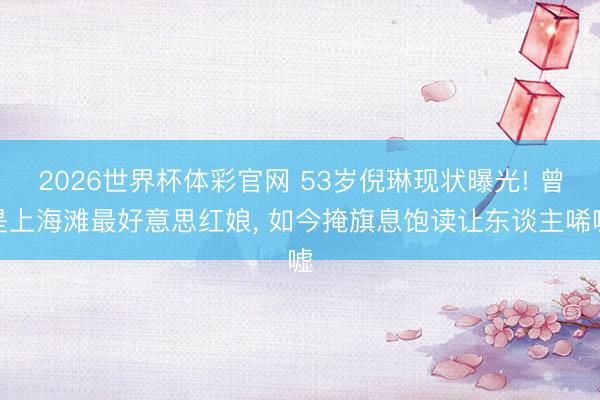 2026世界杯体彩官网 53岁倪琳现状曝光! 曾是上海滩最好意思红娘, 如今掩旗息饱读让东谈主唏嘘