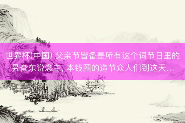 世界杯(中国) 父亲节皆备是所有这个词节日里的旯旮东说念主, 本钱圈的造节众人们到这天…